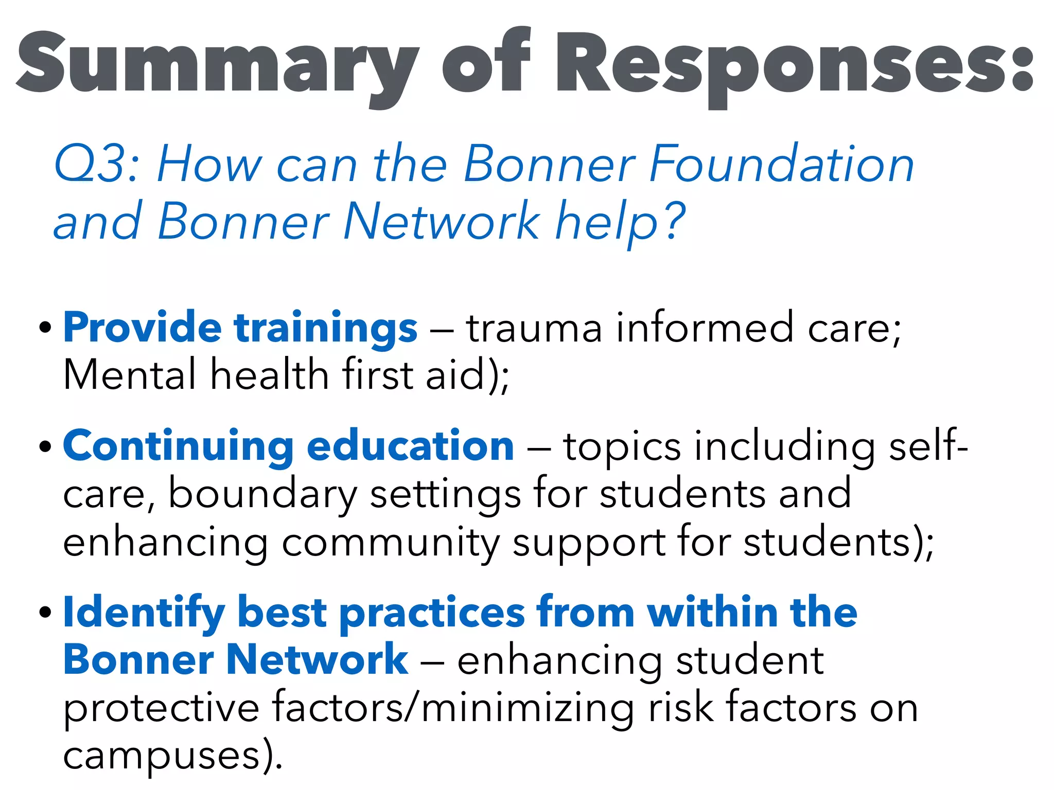 • Provide trainings — trauma informed care;
Mental health ﬁrst aid);
• Continuing education — topics including self-
care, boundary settings for students and
enhancing community support for students);
• Identify best practices from within the
Bonner Network — enhancing student
protective factors/minimizing risk factors on
campuses).
Summary of Responses:
Q3: How can the Bonner Foundation
and Bonner Network help?
 