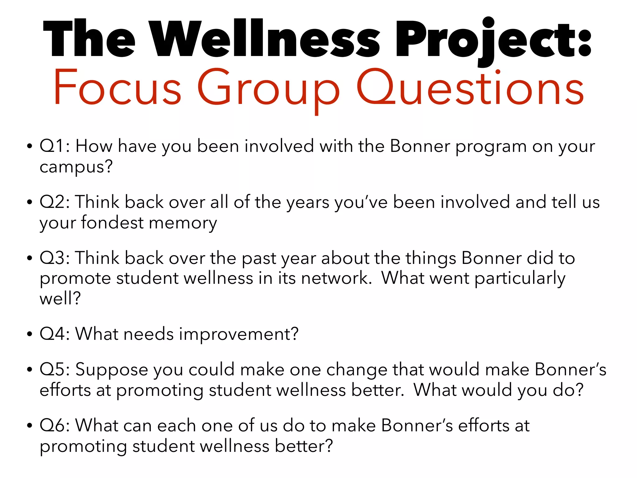 • Q1: How have you been involved with the Bonner program on your
campus?
• Q2: Think back over all of the years you’ve been involved and tell us
your fondest memory
• Q3: Think back over the past year about the things Bonner did to
promote student wellness in its network. What went particularly
well?
• Q4: What needs improvement?
• Q5: Suppose you could make one change that would make Bonner’s
efforts at promoting student wellness better. What would you do?
• Q6: What can each one of us do to make Bonner’s efforts at
promoting student wellness better?
The Wellness Project: 
Focus Group Questions
 