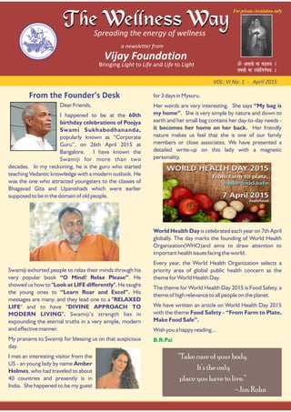 From the Founder's Desk
VOL: VI No: 1 ‐ April 2015
Dear Friends,
I happened to be at the 60th
birthday celebrations of Poojya
Swami Sukhabodhananda,
popularly known as “Corporate
Guru”, on 26th April 2015 at
Bangalore. I have known the
Swamiji for more than two
decades. In my reckoning, he is the guru who started
teaching Vedantic knowledge with a modern outlook. He
was the one who attracted youngsters to the classes of
Bhagavad Gita and Upanishads which were earlier
supposed to be in the domain of old people.
Swamiji exhorted people to relax their minds through his
very popular book “O Mind! Relax Please”. He
showed us how to "Look at LIFE differently". He taught
the young ones to “Learn Roar and Excel”. His
messages are many, and they lead one to a "RELAXED
LIFE" and to have "DIVINE APPROACH TO
MODERN LIVING". Swamiji’s strength lies in
expounding the eternal truths in a very simple, modern
and effective manner.
My pranams to Swamiji for blessing us on that auspicious
day.
I met an interesting visitor from the
US - an young lady by name Amber
Holmes, who had traveled to about
40 countries and presently is in
India. She happened to be my guest
for 3 days in Mysuru.
Her words are very interesting. She says “My bag is
my home”. She is very simple by nature and down to
earth and her small bag contains her day-to-day needs -
it becomes her home on her back. Her friendly
nature makes us feel that she is one of our family
members or close associates. We have presented a
detailed write-up on this lady with a magnetic
personality.
World Health Day is celebrated each year on 7th April
globally. The day marks the founding of World Health
Organization(WHO)and aims to draw attention to
important health issues facing the world.
Every year, the World Health Organization selects a
priority area of global public health concern as the
theme for World Health Day.
The theme for World Health Day 2015 is Food Safety, a
theme of high relevance to all people on the planet.
We have written an article on World Health Day 2015
with the theme Food Safety - “From Farm to Plate,
Make Food Safe”.
Wish you a happy reading...
B.R.Pai
“Take care of your body.
It’s the only
place you have to live.”
~Jim Rohn
 