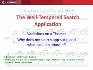 The Well-Tempered Search
Application
Variations on a Theme:
Why does my search app suck, and
what can I do about it?
Ted Sullivan – (old Phuddy Duddy)
Senior (very much so I’m afraid) Solutions (I hope) Architect (and sometime plumber)
Lucidworks Technical Services
 