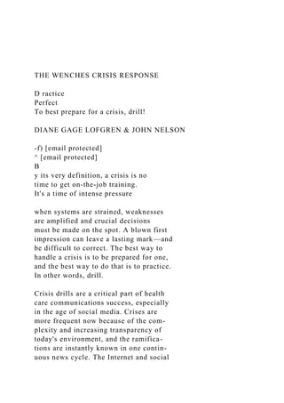 THE WENCHES CRISIS RESPONSE
D ractice
Perfect
To best prepare for a crisis, drill!
DIANE GAGE LOFGREN & JOHN NELSON
-f) [email protected]
^ [email protected]
B
y its very definition, a crisis is no
time to get on-the-job training.
It's a time of intense pressure
when systems are strained, weaknesses
are amplified and crucial decisions
must be made on the spot. A blown first
impression can leave a lasting mark—and
be difficult to correct. The best way to
handle a crisis is to be prepared for one,
and the best way to do that is to practice.
In other words, drill.
Crisis drills are a critical part of health
care communications success, especially
in the age of social media. Crises are
more frequent now because of the com-
plexity and increasing transparency of
today's environment, and the ramifica-
tions are instantly known in one contin-
uous news cycle. The Internet and social
 