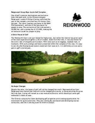 Reignwood Group Buys Iconic Golf Complex 
One of golf’s premier destinations and exclusive 
clubs has been sold, to the Chinese company 
Reignwood. London’s Richard Caring confirmed the 
sale of the complex, one that has rich history from 
the past. The iconic location was home to the BMW 
PGA tournament, and one of the top places for 
people to play. The exclusivity of the club posted a 
£8,000 fee, and a joining fee of £15,000, making this 
an exclusive locale for people to play. 
A Strict House of Golf 
The Wentworth Club is not just famed for high prices, but rather the interior has given some 
of the most experienced golfers a bit of trouble. Aside from the links, it was also known for 
the strict rules of etiquette and conduct. With rules such as no leggings, baseball hats, or 
tracksuits. With such prestige and honor presented within the complex of this club, it’s easy 
to see why the Beijing-based owners would set their eyes on it, it is definitely an icon and a 
gem in golf’s storied past. 
No Major Changes 
Despite the sales, the house of golf will not be changed too much. Representatives from 
Reignwood have stated that they will not be changing the course, or deconstructing the area. 
Not only that, Caring will remain as a non-executive director, which should put some golf 
enthusiast’s minds at ease. 
The Chinese company has been developing golf properties and creating opportunities for 
investment for quite some time. They are continually purchased and developing courses 
across Asia, and this is one big score for them in Europe. 
!! 
 