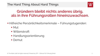 © The Werk 2018 | all rights reserved | Powerd by ZFF – Zentrum für Führung GmbH
The Hard Thing About Hard Things
Gründern bleibt nichts anderes übrig,
als in ihre Führungsrollen hineinzuwachsen.
 Hilfreiche Persönlichkeitsmerkmale – Führungstugenden:
 Mut
 Willenskraft
 Handlungsorientierung
 Demut
16
 