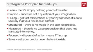 © The Werk 2018 | all rights reserved | Powerd by ZFF – Zentrum für Führung GmbH
Strategische Prinzipien für Start-ups
 Lean – there‘s simply nothing you could waste!
 Empiric – succes is not a question of your imagination.
 Failing – get fast falsifications of your hypotheses. It‘s quite
unlikely that your first idea is correct.
 Structured – there is no magic in the start-up process.
 Measured – there is no value proposition that does not
translate into money.
 Focused – dispersal of action means f***ing-up.
 Sales – sell your product even before it exists.
21
 