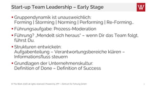 © The Werk 2018 | all rights reserved | Powerd by ZFF – Zentrum für Führung GmbH
Start-up Team Leadership – Early Stage
 Gruppendynamik ist unausweichlich:
Forming | Storming | Norming | Performing | Re-Forming…
 Führungsaufgabe: Prozess-Moderation
 Führung? „Mendelt sich heraus“ – wenn Dir das Team folgt,
führst Du.
 Strukturen entwickeln:
Aufgabenteilung – Verantwortungsbereiche klären –
Informationsfluss steuern
 Grundlagen der Unternehmenskultur:
Definition of Done – Definition of Success
9
 