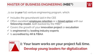 MASTER OF BUSINESS ENGINEERING (MBE®)
…is our 2-year full venture engineering program, which:
 Includes the groundwork laid in the CEE
 Offers excellent employee retention or a timed option with our
fellowship model, both backed by the MBE®
 Covers the growth of your innovation project or excubation
 Is engineered by leading industry experts
 Is accredited by AR & FIBAA
13
Σ: Your team works on your project full time.
Develop young leaders for digitalization
MBE
 