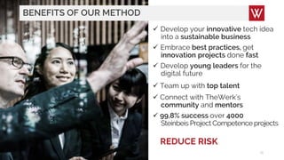 BENEFITS OF OUR METHOD
18
 Develop your innovative tech idea
into a sustainable business
 Embrace best practices, get
innovation projects done fast
 Develop young leaders for the
digital future
 Team up with top talent
 Connect with TheWerk’s
community and mentors
 99,8% success over 4000
Steinbeis Project Competence projects
REDUCE RISK
 