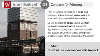 20
Fact is: Europe developed a huge gap
between science based inventions and
economically successful innovations.
So we decided to apply sound German
business engineering to the problem:
Systematical, long-term oriented, rooted in
the culture of German family enterprises
and the values of the „Honorable Merchant“.
is an initiative of
RESULT:
Sustainable macroeconomic impact.
© Sebastian Rittau CCA4.0
Zentrum für Führung
 