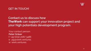 24
GET IN TOUCH!
Contact us to discuss how
TheWerk can support your innovation project and
your high potentials development program.
Your contact person:
Peter Gräser
f: +49 (0)30 2067 3486
e: pg@werk.ventures
w: werk.ventures
 