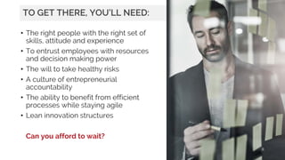 • The right people with the right set of
skills, attitude and experience
• To entrust employees with resources
and decision making power
• The will to take healthy risks
• A culture of entrepreneurial
accountability
• The ability to benefit from efficient
processes while staying agile
• Lean innovation structures
Can you afford to wait?
9
TO GET THERE, YOU’LL NEED:
 