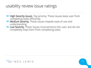 usability review issue ratings
High Severity issues. Top priority. These issues keep user from
completing tasks efficiently.
Medium Severity. These issues impede ease of use and
understanding.
Low Severity. These issues inconvenience the user, but do not
completely stop them from completing tasks.
10
 