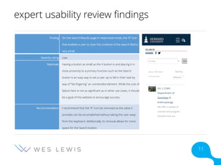 expert usability review findings
Finding On the Search Results page in responsive mode, the “X” icon
that enables a user to clear the contents of the search field is
very small.
Severity rating Low
Rationale Having a button as small as the X button is and placing it in
close proximity to a primary function such as the Search
button is an easy way to set a user up to fail in their task by
way of “fat-fingering” an unintended element. While the cost of
failure here is not as significant as in other use cases, it should
be a goal of this website to encourage success.
Recommendation I recommend that the “X” icon be removed as the value it
provides can be accomplished without taking the user away
from the keyboard. Additionally, its removal allows for more
space for the Search button.
11
 