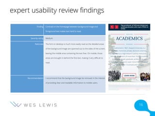 expert usability review findings
Finding Contrast on the homepage between background image and
foreground text makes text hard to read.
Severity rating Medium
Rationale The font on desktop is much more easily read as the detailed areas
of the background image are spanned out to the sides of the screen,
leaving the middle area containing the text free. On mobile, those
areas are brought in behind the fine text, making it very difficult to
read.
Recommendation I recommend that the background image be removed in the interest
of providing clear and readable information to mobile users.
16
 