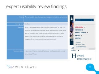 expert usability review findings
Finding The icon used to close the responsive navigation menu is non-conventional.
Severity rating Medium
Rationale An “X” is generally accepted as an icon which means “close” or “hide.” The
stretched hamburger icon has never served as a convention in that sense
and the infrequent user should not have to be forced to learn a design
pattern which is unconventional. Not understanding how to close the
navigation fly-out menu serves as a serious impediment.
Recommendation I recommend that the stretched hamburger icon be switched to a more
conventional “X” icon.
18
 