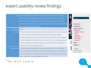 expert usability review findings
Finding The positioning of the icon used to close the responsive navigation menu is confusing.
When a menu item is expanded, the close icon is pushed further down on the page,
resulting in the user needing to scroll to locate it. Combined with its non-conventional
appearance and the fact that it is the only element that can be used to close the navigation,
this is a less-than-ideal design paradigm.
Severity rating High
Rationale The positioning of the close icon is affected when users expand the menu and is pushed out
of view. Users expect to be able to easily close this aspect of the page; however,
experimenting with the menu in hopes that it will close might lead users to other pages or
accidentally trigger other actions which distract them from their primary purpose. Because
this can be hidden unintentionally by users and can prevent them from completing tasks
efficiently, the severity rating was set at High.
Recommendation I recommend that the “close/hide” icon be moved to the top of the menu – preferably in
place of the default hamburger icon to display a smooth toggle between “open/show menu”
and “close/hide menu.” In this design pattern, the menu icon will always remain in the same
place, regardless of expanded/collapsed menu items.
19
 