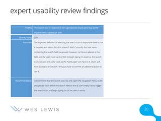 expert usability review findings
Finding The search icon in responsive view operates the exact same way as the
expand menu hamburger icon.
Severity rating Low
Rationale The expected behavior of selecting the search icon in responsive view is that
it exposes and places focus in a search field. Currently, the side menu
containing the search field is exposed; however, no focus is placed in the
field and the user must tap the field to begin typing. In essence, the search
icon executes the same code as the hamburger icon next to it. Users still
have access to the search –they just have to commit an additional action to
use it.
Recommendation I recommend that the search icon not only open the navigation menu, but it
also places focus within the search field so that a user simply has to trigger
the search icon and begin typing his or her search terms.
20
 