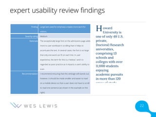 expert usability review findings
Finding Large text used for emphasis creates more work for
visitors.
Severity rating Medium
Rationale The exceptionally large font on the admissions page adds
more to user workload in scrolling than it helps to
accentuate the text. In several cases, the font is so large
that only one word can fit on each line. In user
experience, the term for this is a “widow,” and it is
regarded as poor practice as it impacts a user’s ability to
scan.
Recommendation I recommend ensuring that this verbiage still stands out;
however, it should be made smaller and easier to read
on a mobile device so that a user does not have to scroll
to read one sentence (as shown in the example on the
right).
22
 