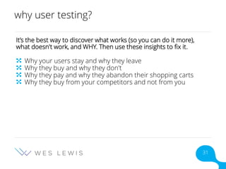 why user testing?
It’s the best way to discover what works (so you can do it more),
what doesn't work, and WHY. Then use these insights to fix it.
Why your users stay and why they leave
Why they buy and why they don't
Why they pay and why they abandon their shopping carts
Why they buy from your competitors and not from you
31
 