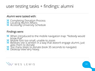 user testing tasks + findings: alumni
Alumni were tasked with:
Completing Donation Process
Locating Alumni Affairs
Accessing University Schedule
Findings were:
When introduced to the mobile navigation trap: “Nobody would
know that”
Mobile font too small, unable to zoom
Believes site is written in a way that doesn’t engage alumni, just
asks them to donate
Too many steps to donate (took 35 seconds to navigate)
Desktop view very heavy.
34
 