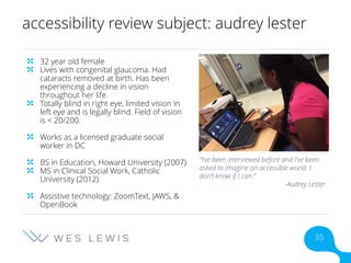 accessibility review subject: audrey lester
32 year old female
Lives with congenital glaucoma. Had
cataracts removed at birth. Has been
experiencing a decline in vision
throughout her life.
Totally blind in right eye, limited vision in
left eye and is legally blind. Field of vision
is < 20/200.
Works as a licensed graduate social
worker in DC
BS in Education, Howard University (2007)
MS in Clinical Social Work, Catholic
University (2012)
Assistive technology: ZoomText, JAWS, &
OpenBook
“I’ve been interviewed before and I’ve been
asked to imagine an accessible world. I
don’t know if I can.”
-Audrey Lester
35
 