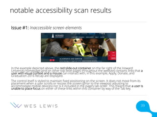 notable accessibility scan results
Issue #1: Inaccessible screen elements
In the example depicted above, the red slide-out container on the far right of the Howard
University homepage (and on other top-level pages throughout the website) contains links that a
user with visual context and a mouse can interact with; in this example, Apply, Donate, and
Graduation 2016 Recap are displayed.
The control itself is styled to maintain fixed positioning on the screen. It does not move from its
placement when a user scrolls or resizes the screen (prior to the viewport adjusting to
accommodate mobile devices) nor is it included in the page’s tab order. This means that a user is
unable to place focus on either of these links within this container by way of the Tab key.
39
 