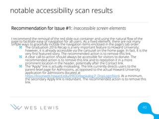 notable accessibility scan results
Recommendation for Issue #1: Inaccessible screen elements
I recommend the removal of the red slide-out container and using the natural flow of the
page to facilitate ease of navigation for all users. As a fixed element, there are not many
simple ways to gracefully include the navigation items enclosed in the page’s tab order.
The Graduation 2016 Recap is a very important feature to Howard University;
however, it is already accessible via the carousel on the home page. In fact, it is the
very first featured story. The recommended action is to remove this link.
A clear call-to-action should always be accessible for visitors to donate. The
recommended action is to remove this link and to reposition it in a more
prominent location in the header, potentially after the Contact link.
The “Apply” link is actually misleading. The link currently directs users to the
parent-level page for Admissions, as opposed to the actual Howard University
application for admissions (located at
https://bisonweb.howard.edu/PROD/bwskalog.P_DispLoginNon). At a minimum,
the secondary Apply link is redundant. The recommended action is to remove this
link.
40
 