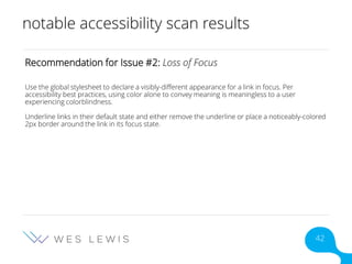 notable accessibility scan results
Recommendation for Issue #2: Loss of Focus
Use the global stylesheet to declare a visibly-different appearance for a link in focus. Per
accessibility best practices, using color alone to convey meaning is meaningless to a user
experiencing colorblindness.
Underline links in their default state and either remove the underline or place a noticeably-colored
2px border around the link in its focus state.
42
 