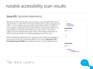 notable accessibility scan results
Issue #3: Stylesheet dependency
Because of their particular visual needs, some people with visual
impairments create their own style sheets (font color, background
color, etc.) to replace the provided style sheet. When content is
not properly separated from presentation, it becomes difficult or
impossible to read the information on the screen. Therefore,
pages must be tested with style sheet information removed, to
ensure that all content is still being delivered to the user.
When disabling stylesheets for Howard University’s homepage, a
prominent and very confusing defect occurred: a second, non-
functional search field was exposed, which could mislead users.
43
 