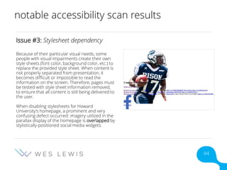 notable accessibility scan results
Issue #3: Stylesheet dependency
Because of their particular visual needs, some
people with visual impairments create their own
style sheets (font color, background color, etc.) to
replace the provided style sheet. When content is
not properly separated from presentation, it
becomes difficult or impossible to read the
information on the screen. Therefore, pages must
be tested with style sheet information removed,
to ensure that all content is still being delivered to
the user.
When disabling stylesheets for Howard
University’s homepage, a prominent and very
confusing defect occurred: imagery utilized in the
parallax display of the homepage is overlapped by
stylistically-positioned social media widgets.
44
 