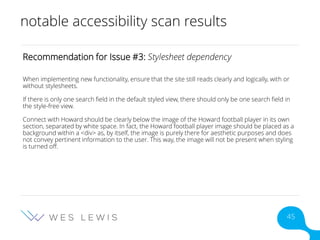 notable accessibility scan results
Recommendation for Issue #3: Stylesheet dependency
When implementing new functionality, ensure that the site still reads clearly and logically, with or
without stylesheets.
If there is only one search field in the default styled view, there should only be one search field in
the style-free view.
Connect with Howard should be clearly below the image of the Howard football player in its own
section, separated by white space. In fact, the Howard football player image should be placed as a
background within a <div> as, by itself, the image is purely there for aesthetic purposes and does
not convey pertinent information to the user. This way, the image will not be present when styling
is turned off.
45
 