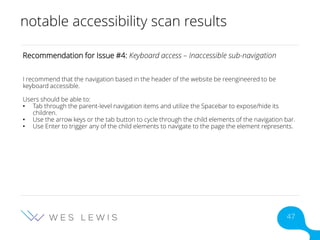 notable accessibility scan results
Recommendation for Issue #4: Keyboard access – Inaccessible sub-navigation
I recommend that the navigation based in the header of the website be reengineered to be
keyboard accessible.
Users should be able to:
• Tab through the parent-level navigation items and utilize the Spacebar to expose/hide its
children.
• Use the arrow keys or the tab button to cycle through the child elements of the navigation bar.
• Use Enter to trigger any of the child elements to navigate to the page the element represents.
47
 