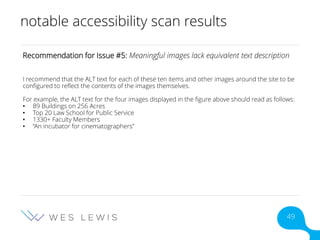 notable accessibility scan results
Recommendation for Issue #5: Meaningful images lack equivalent text description
I recommend that the ALT text for each of these ten items and other images around the site to be
configured to reflect the contents of the images themselves.
For example, the ALT text for the four images displayed in the figure above should read as follows:
• 89 Buildings on 256 Acres
• Top 20 Law School for Public Service
• 1330+ Faculty Members
• “An incubator for cinematographers”
49
 