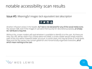 notable accessibility scan results
Issue #5: Meaningful images lack equivalent text description
Another infraction exists in the header; ALT text is not declared for any of the social media icons.
Per Section 508, even if the images in use were there purely for decorative purposes, an empty
ALT attribute is required.
Without this, screen readers will read whatever is available to identify it to the user. As these are
links, the URL will be read in full. If these were not linked, a screen reader would simply read the
path of the icon within Howard’s folder structure. In some cases, this may be three or more levels
deep and the file names may contain gibberish and nonsensically-organized characters, all of
which mean nothing to the user.
50
 