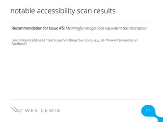 notable accessibility scan results
Recommendation for Issue #5: Meaningful images lack equivalent text description
I recommend adding ALT text to each of these four icons. (e.g., alt=”Howard University on
Facebook”)
51
 