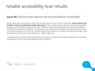 notable accessibility scan results
Issue #6: Synchronized captions are not provided for multimedia
Some users will not be able to hear the content well or hear it at all. Therefore, there needs to be
another mode to provide the audio information. This usually means captions (text showing what
is being said, and other relevant sounds). Captions need to be available, but do not necessarily
need to be turned on by default. For example, users who need captions can switch them on with
a control (usually a 'CC' button for Closed Captions). If there is no means of switching modes, then
the default mode must be accessible (i.e., Open Captions).
It appears that very few, if any, of Howard University’s media that has been published to YouTube
and posted to the University website contain captions.
52
 