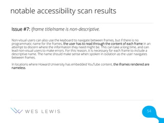 notable accessibility scan results
Issue #7: Iframe title/name is non-descriptive.
Non-visual users can also use the keyboard to navigate between frames, but if there is no
programmatic name for the frames, the user has to read through the content of each frame in an
attempt to discern where the information they need might be. This can take a long time, and can
lead non-visual users to make errors. For this reason, it is necessary for each frame to include a
descriptive name. The name should make sense when spoken in isolation as the user navigates
between frames.
In locations where Howard University has embedded YouTube content, the iframes rendered are
nameless.
54
 