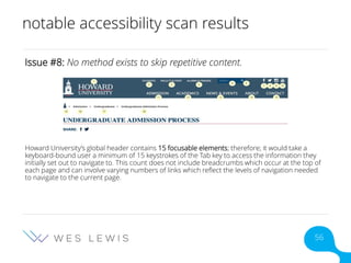 notable accessibility scan results
Issue #8: No method exists to skip repetitive content.
Howard University’s global header contains 15 focusable elements; therefore; it would take a
keyboard-bound user a minimum of 15 keystrokes of the Tab key to access the information they
initially set out to navigate to. This count does not include breadcrumbs which occur at the top of
each page and can involve varying numbers of links which reflect the levels of navigation needed
to navigate to the current page.
56
 