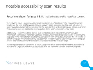 notable accessibility scan results
Recommendation for Issue #8: No method exists to skip repetitive content.
To rectify this issue, I recommend the implementation of a “Skip Link” in the Howard University
header. As the very first focusable element on every page, triggering the Skip Link will act as in-
page navigation, jumping the user down to the page content and using the page title as an anchor.
This way, any user can opt to skip the navigation items upon arriving on a new page.
Additionally, I recommend that parent-level templates within Howard University’s Drupal
information architecture no longer use large images underneath the global header to identify the
page title in the interest of (1) establishing consistency with templates which use the H1 header to
identify the page title (more usability-focused than accessibility) and (2) creating a consistent page
anchor after the header for the Skip Link to direct the user to on every page.
According to the failure conditions of 1194.22(o), once it has been determined that a Skip Link is
available, its target or anchor must be placed after the repetitive content and work properly.
57
 
