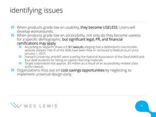 identifying issues
When products grade low on usability, they become USELESS. Users will
develop workarounds.
When products grade low on accessibility, not only do they become useless
for a specific demographic, but significant legal, PR, and financial
ramifications may apply.
According to Seyfarth Shaw LLP, 61 lawsuits alleging that a defendant’s inaccessible
website violates Title III of the ADA have been filed or removed to federal court since
January 1, 2015.
Harvard University and MIT were sued by the National Association of the Deaf (NAD) and
four deaf students for failing to caption learning materials.
Target corporation lost approx. $9 million as a result of an accessibility-related class-
action lawsuit.
Organizations miss out on cost-savings opportunities by neglecting to
implement universal design early.
6
 