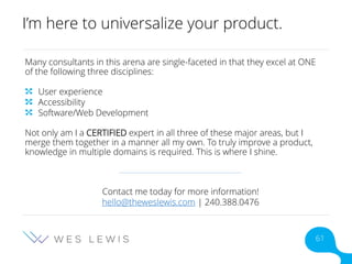 I’m here to universalize your product.
Many consultants in this arena are single-faceted in that they excel at ONE
of the following three disciplines:
User experience
Accessibility
Software/Web Development
Not only am I a CERTIFIED expert in all three of these major areas, but I
merge them together in a manner all my own. To truly improve a product,
knowledge in multiple domains is required. This is where I shine.
Contact me today for more information!
hello@theweslewis.com | 240.388.0476
61
 