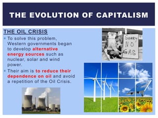 THE OIL CRISIS
 To solve this problem,
Western governments began
to develop alternative
energy sources such as
nuclear, solar and wind
power.
 Their aim is to reduce their
dependence on oil and avoid
a repetition of the Oil Crisis.
THE EVOLUTION OF CAPITALISM
 