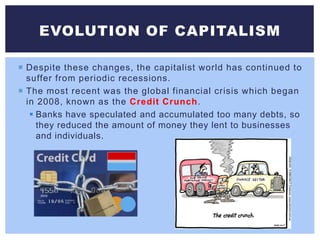  Despite these changes, the capitalist world has continued to
suffer from periodic recessions.
 The most recent was the global financial crisis which began
in 2008, known as the Credit Crunch.
 Banks have speculated and accumulated too many debts, so
they reduced the amount of money they lent to businesses
and individuals.
EVOLUTION OF CAPITALISM
 