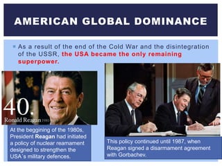  As a result of the end of the Cold War and the disintegration
of the USSR, the USA became the only remaining
superpower.
AMERICAN GLOBAL DOMINANCE
At the beggining of the 1980s,
President Reagan had initiated
a policy of nuclear reamament
designed to strengthen the
USA´s military defences.
This policy continued until 1987, when
Reagan signed a disarmament agreement
with Gorbachev.
 