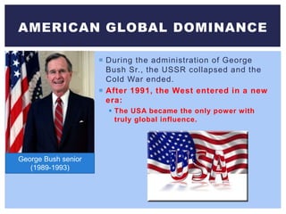  During the administration of George
Bush Sr., the USSR collapsed and the
Cold War ended.
 After 1991, the West entered in a new
era:
 The USA became the only power with
truly global influence.
AMERICAN GLOBAL DOMINANCE
George Bush senior
(1989-1993)
 
