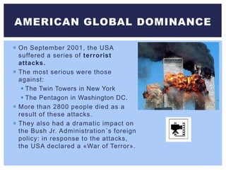  On September 2001, the USA
suffered a series of terrorist
attacks.
 The most serious were those
against:
 The Twin Towers in New York
 The Pentagon in Washington DC.
 More than 2800 people died as a
result of these attacks.
 They also had a dramatic impact on
the Bush Jr. Administration´s foreign
policy: in response to the attacks,
the USA declared a «War of Terror».
AMERICAN GLOBAL DOMINANCE
 