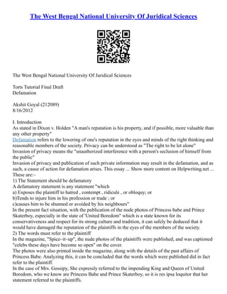 The West Bengal National University Of Juridical Sciences
The West Bengal National University Of Juridical Sciences
Torts Tutorial Final Draft
Defamation
Akshit Goyal (212089)
8/16/2012
I. Introduction
As stated in Dixon v. Holden "A man's reputation is his property, and if possible, more valuable than
any other property"
Defamation refers to the lowering of one's reputation in the eyes and minds of the right thinking and
reasonable members of the society. Privacy can be understood as "The right to be let alone"
Invasion of privacy means the "unauthorized interference with a person's seclusion of himself from
the public"
Invasion of privacy and publication of such private information may result in the defamation, and as
such, a cause of action for defamation arises. This essay ... Show more content on Helpwriting.net ...
These are:–
1) The Statement should be defamatory
A defamatory statement is any statement "which
a) Exposes the plaintiff to hatred , contempt , ridicule , or obloquy; or
b)Tends to injure him in his profession or trade ; or
c)causes him to be shunned or avoided by his neighbours"
In the present fact situation, with the publication of the nude photos of Princess babe and Prince
Skaterboy, especially in the state of 'United Boredom" which is a state known for its
conservativeness and respect for its strong culture and tradition, it can safely be deduced that it
would have damaged the reputation of the plaintiffs in the eyes of the members of the society.
2) The words must refer to the plaintiff
In the magazine, "Spice–it–up", the nude photos of the plaintiffs were published, and was captioned
"celebs these days have become so open" on the cover.
The photos were also printed inside the magazine, along with the details of the past affairs of
Princess Babe. Analyzing this, it can be concluded that the words which were published did in fact
refer to the plaintiff.
In the case of Mrs. Gossipy, She expressly referred to the impending King and Queen of United
Boredom, who we know are Princess Babe and Prince Skaterboy, so it is res ipsa loquitor that her
statement referred to the plaintiffs.
 