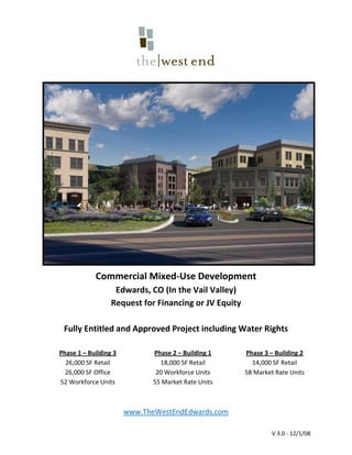 
                                       




                                                                                       
             Commercial Mixed‐Use Development 
                Edwards, CO (In the Vail Valley) 
              Request for Financing or JV Equity 
                                
 Fully Entitled and Approved Project including Water Rights 
                                
Phase 1 – Building 3           Phase 2 – Building 1       Phase 3 – Building 2
  26,000 SF Retail               18,000 SF Retail           14,000 SF Retail
  26,000 SF Office              20 Workforce Units        58 Market Rate Units
52 Workforce Units             55 Market Rate Units                  
                                       
                                       
                        www.TheWestEndEdwards.com 

                                                                   V 3.0 ‐ 12/1/08 
 