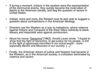 If during a moment, Indians in the western were the representation of the communist enemy, they quickly became the incarnation of blacks in the American society, and beg the question of racism in United States. Indeed, more and more, the Western lose its epic side to suggest a question about contradictions in the American ideology. Directors use the Western as a way to metaphors, where violence against Indians and Conquest of the West refers indirectly to black slavery and imperialist wars against communism. About his movie “ Geronimo ”(1962), Arnold Laven wrote:  “I hoped to show that the fight of Geronimo, to get justice for his people, is link to the fight of oppressed minorities in our actual world – more especially Blacks and Mexicans in our country. […]” Finally, the American dream of justice and freedom had became in the Western, as in the American society, a civilization dominated by violence and racism. 