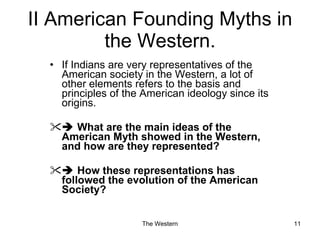 II American Founding Myths in the Western. If Indians are very representatives of the American society in the Western, a lot of other elements refers to the basis and principles of the American ideology since its origins.     What are the main ideas of the American Myth showed in the Western, and how are they represented?    How these representations has followed the evolution of the American Society? 