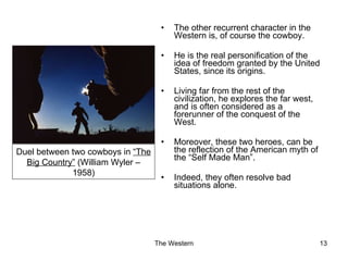 The other recurrent character in the Western is, of course the cowboy. He is the real personification of the idea of freedom granted by the United States, since its origins. Living far from the rest of the civilization, he explores the far west, and is often considered as a forerunner of the conquest of the West. Moreover, these two heroes, can be the reflection of the American myth of the “Self Made Man”. Indeed, they often resolve bad situations alone. Duel between two cowboys in  “The Big Country”  (William Wyler – 1958) 